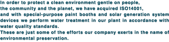 In order to protect a clean environment gentle on people, the community and the planet, we have acquired ISO14001, and with special-purpose paint booths and solar generation system devices we perform water treatment in our plant in accordance with water quality standards. These are just some of the efforts our company exerts in the name of environmental preservation.